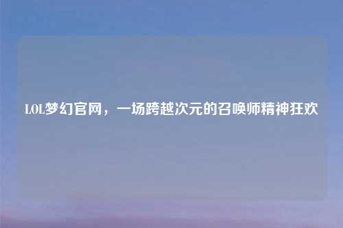 LOL梦幻官网，一场跨越次元的召唤师精神狂欢