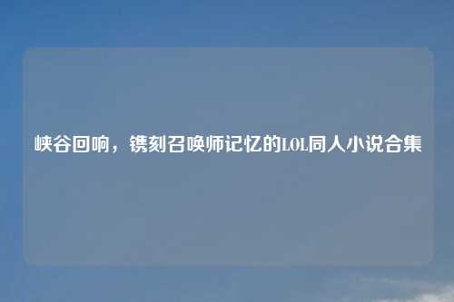 峡谷回响,镌刻召唤师记忆的LOL同人小说合集