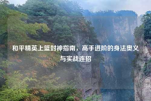 和平精英上篮封神指南,高手进阶的身法奥义与实战连招