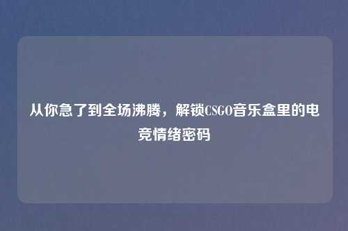 从你急了到全场沸腾,解锁CSGO音乐盒里的电竞情绪密码