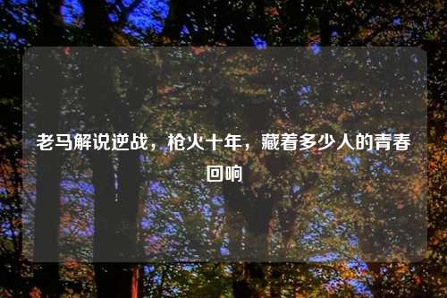 老马解说逆战，枪火十年，藏着多少人的青春回响