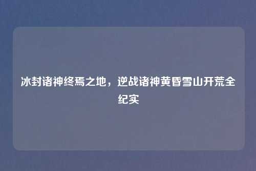 冰封诸神终焉之地，逆战诸神黄昏雪山开荒全纪实