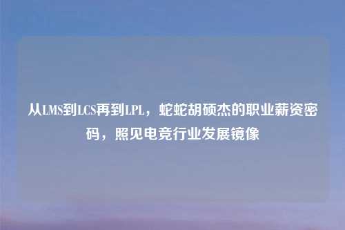 从LMS到LCS再到LPL,蛇蛇胡硕杰的职业薪资密码,照见电竞行业发展镜像