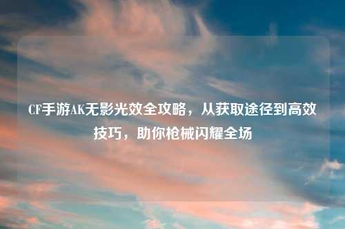 CF手游AK无影光效全攻略，从获取途径到高效技巧，助你枪械闪耀全场