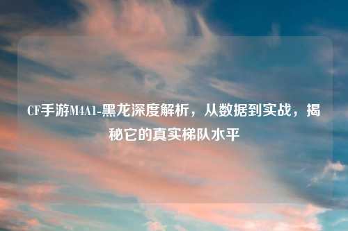 CF手游M4A1-黑龙深度解析,从数据到实战,揭秘它的真实梯队水平