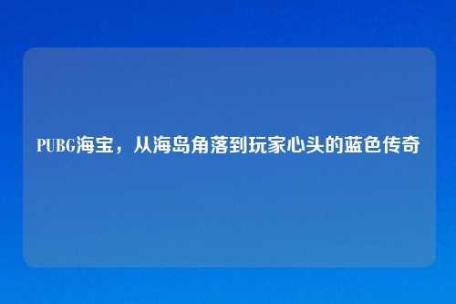 PUBG海宝，从海岛角落到玩家心头的蓝色传奇