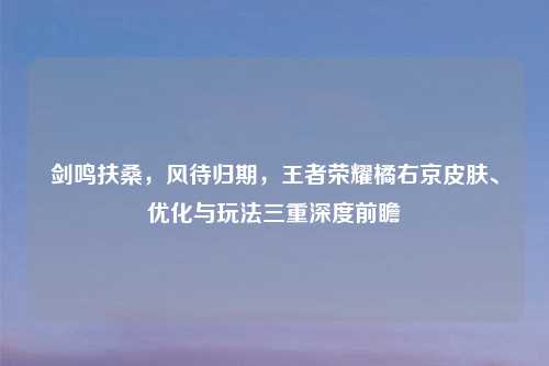 剑鸣扶桑，风待归期，王者荣耀橘右京皮肤、优化与玩法三重深度前瞻