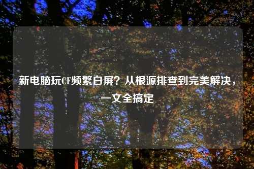 新电脑玩CF频繁白屏?从根源排查到完美解决,一文全搞定