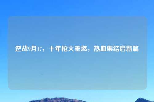 逆战9月17，十年枪火重燃，热血集结启新篇