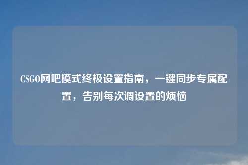 CSGO网吧模式终极设置指南,一键同步专属配置,告别每次调设置的烦恼
