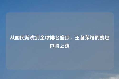 从国民游戏到全球排名登顶,王者荣耀的赛场进阶之路
