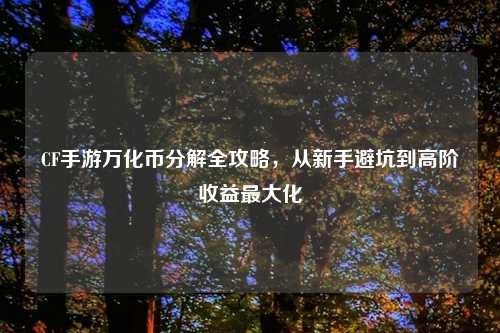 CF手游万化币分解全攻略，从新手避坑到高阶收益更大化