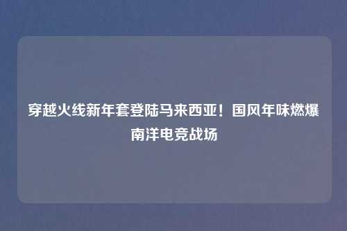 穿越火线新年套登陆马来西亚！国风年味燃爆南洋电竞战场