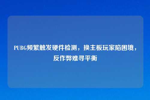 PUBG频繁触发硬件检测,换主板玩家陷困境,反作弊难寻平衡
