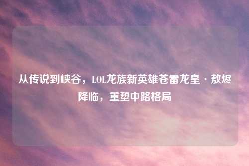 从传说到峡谷，LOL龙族新英雄苍雷龙皇·敖烬降临，重塑中路格局