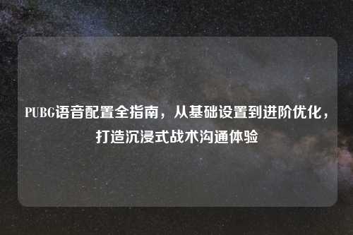 PUBG语音配置全指南,从基础设置到进阶优化,打造沉浸式战术沟通体验