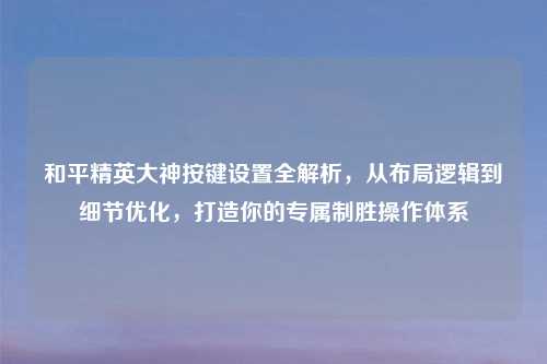 和平精英大神按键设置全解析,从布局逻辑到细节优化,打造你的专属制胜操作体系