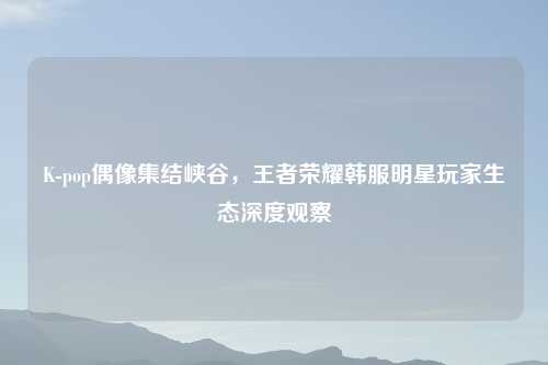 K-pop偶像集结峡谷，王者荣耀韩服明星玩家生态深度观察