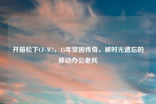 开箱松下CF-W7,15年坚固传奇,被时光遗忘的移动办公老兵