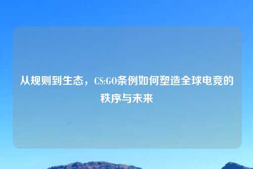 从规则到生态,CS:GO条例如何塑造全球电竞的秩序与未来