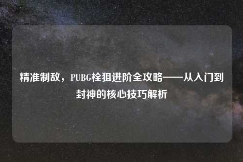 精准制敌，PUBG栓狙进阶全攻略——从入门到封神的核心技巧解析