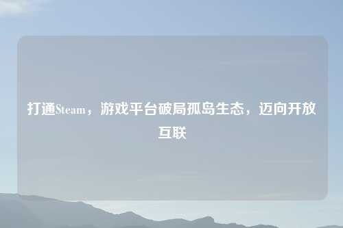 打通Steam,游戏平台破局孤岛生态,迈向开放互联