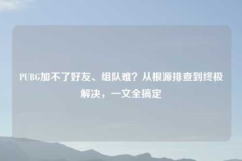 PUBG加不了好友、组队难?从根源排查到终极解决,一文全搞定