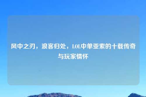 风中之刃,浪客归处,LOL中单亚索的十载传奇与玩家情怀