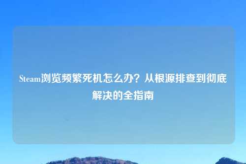 Steam浏览频繁死机怎么办？从根源排查到彻底解决的全指南