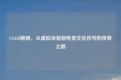 CS:GO咆哮，从虚拟涂装到电竞文化符号的传奇之路
