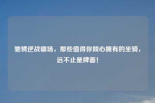 驰骋逆战疆场，那些值得你倾心拥有的坐骑，远不止是牌面！