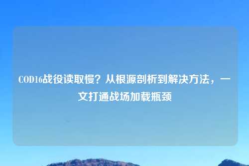 COD16战役读取慢?从根源剖析到解决 ,一文打通战场加载瓶颈