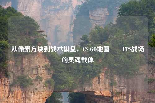 从像素方块到战术棋盘，CS:GO地图——FPS战场的灵魂载体