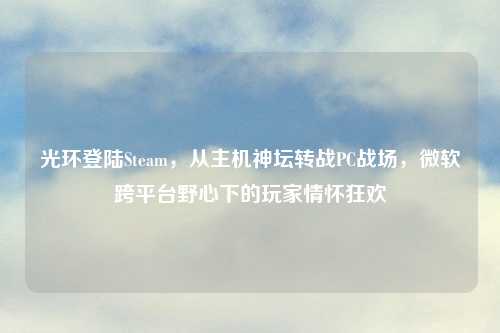 光环登陆Steam,从主机神坛转战PC战场,微软跨平台野心下的玩家情怀狂欢