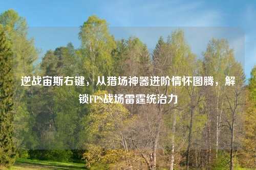 逆战宙斯右键，从猎场神器进阶情怀图腾，解锁FPS战场雷霆统治力