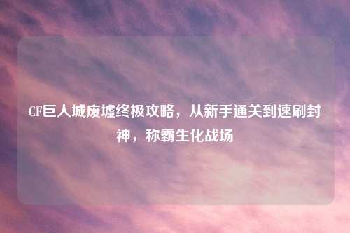 CF巨人城废墟终极攻略，从新手通关到速刷封神，称霸生化战场