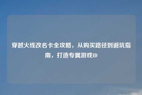 穿越火线改名卡全攻略，从购买路径到避坑指南，打造专属游戏ID