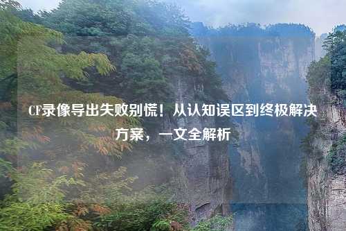 CF录像导出失败别慌！从认知误区到终极解决方案，一文全解析