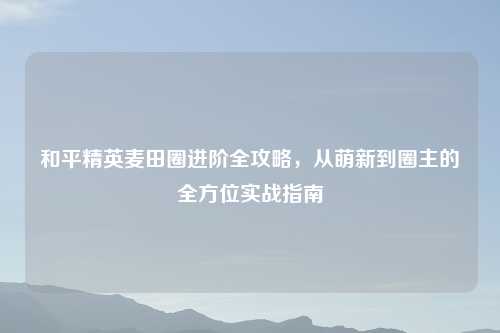 和平精英麦田圈进阶全攻略,从萌新到圈主的全方位实战指南