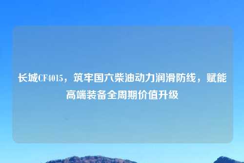 长城CF4015，筑牢国六柴油动力润滑防线，赋能高端装备全周期价值升级