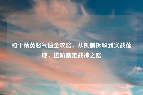 和平精英怒气值全攻略，从机制拆解到实战落地，进阶暴走战神之路