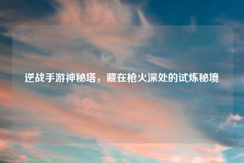 逆战手游神秘塔,藏在枪火深处的试炼秘境