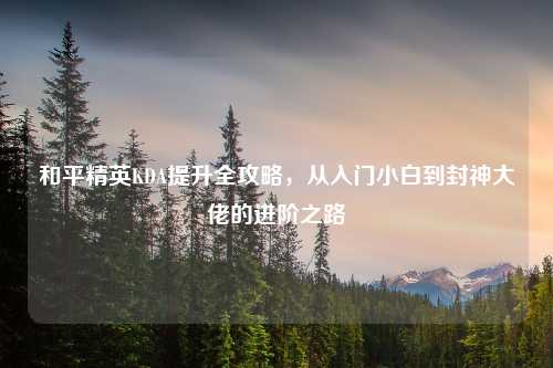 和平精英KDA提升全攻略，从入门小白到封神大佬的进阶之路