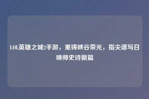 LOL英雄之城2手游，重铸峡谷荣光，指尖谱写召唤师史诗新篇