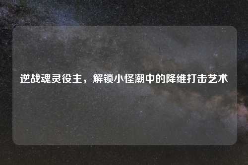 逆战魂灵役主，解锁小怪潮中的降维打击艺术