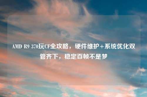 AMD R9 370玩CF全攻略，硬件维护+系统优化双管齐下，稳定百帧不是梦