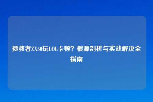 拯救者ZX50玩LOL卡顿？根源剖析与实战解决全指南