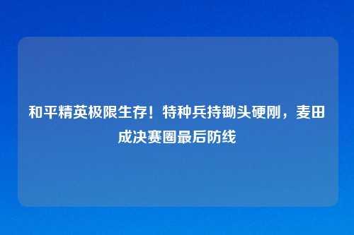 和平精英极限生存!特种兵持锄头硬刚,麦田成决赛圈最后防线