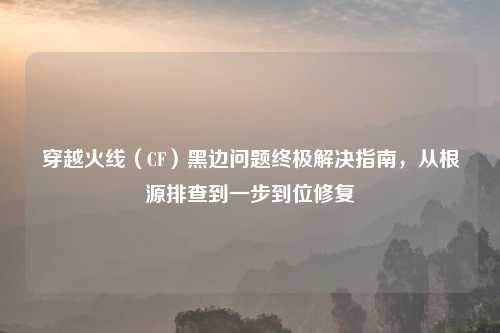 穿越火线（CF）黑边问题终极解决指南，从根源排查到一步到位修复