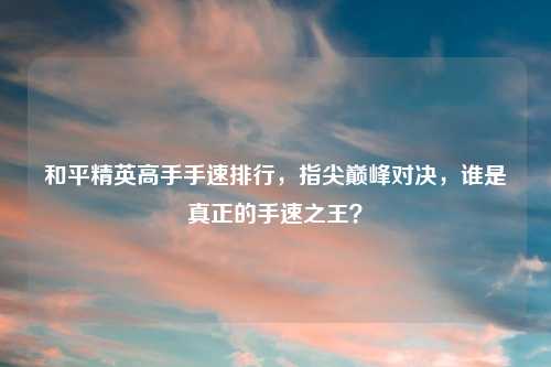 和平精英高手手速排行，指尖巅峰对决，谁是真正的手速之王？